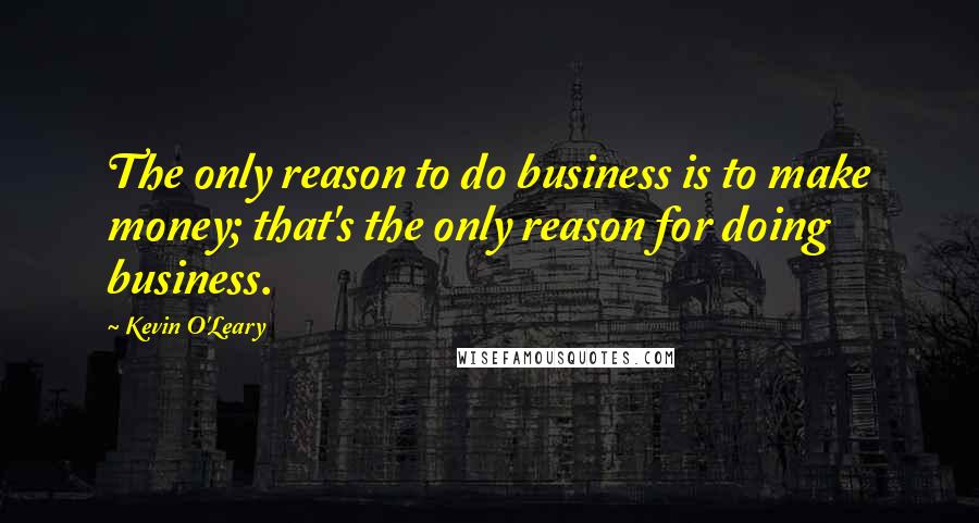 Kevin O'Leary Quotes: The only reason to do business is to make money; that's the only reason for doing business.