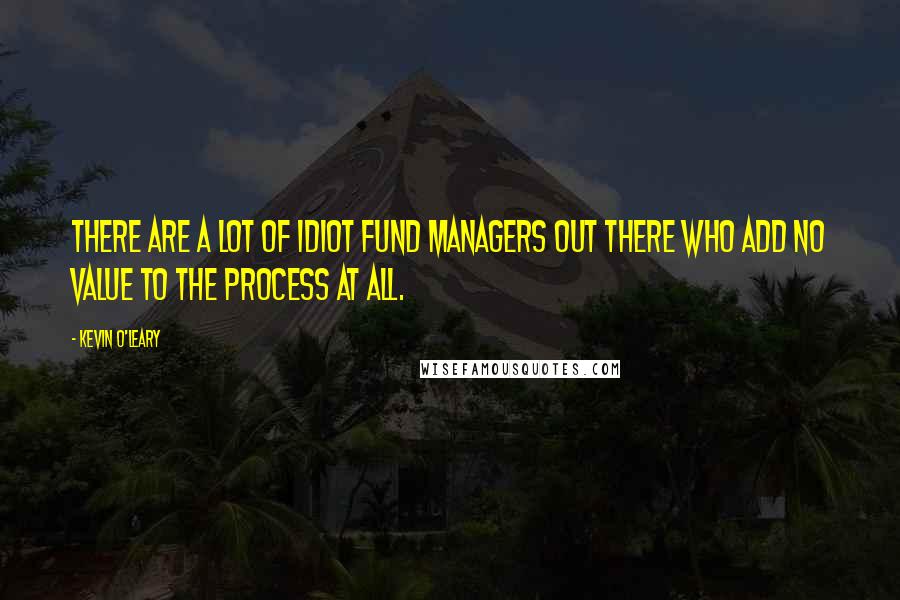 Kevin O'Leary Quotes: There are a lot of idiot fund managers out there who add no value to the process at all.