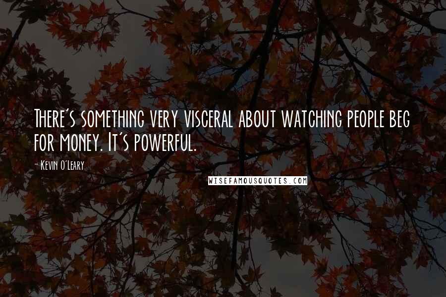 Kevin O'Leary Quotes: There's something very visceral about watching people beg for money. It's powerful.