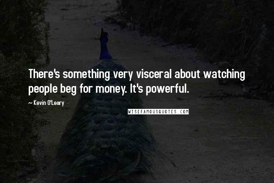 Kevin O'Leary Quotes: There's something very visceral about watching people beg for money. It's powerful.