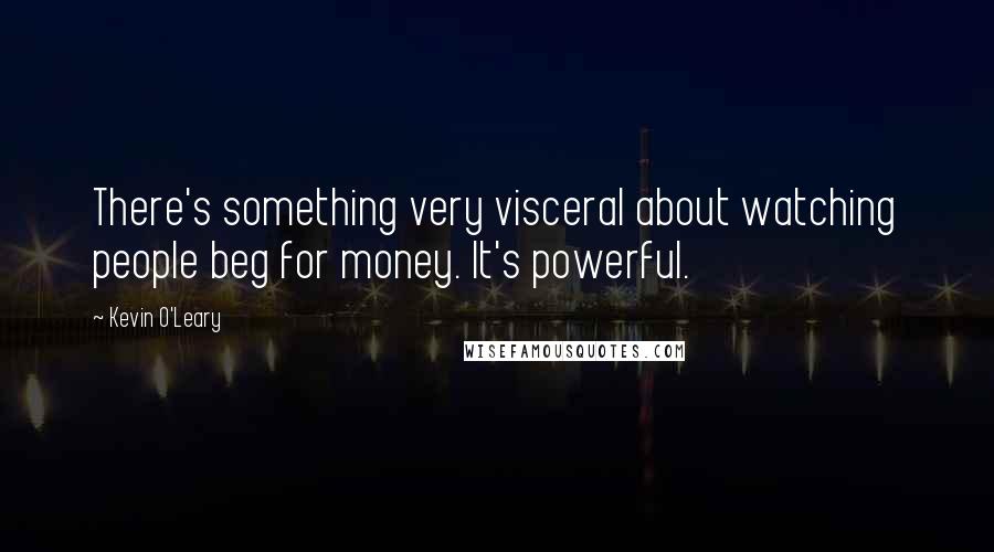 Kevin O'Leary Quotes: There's something very visceral about watching people beg for money. It's powerful.