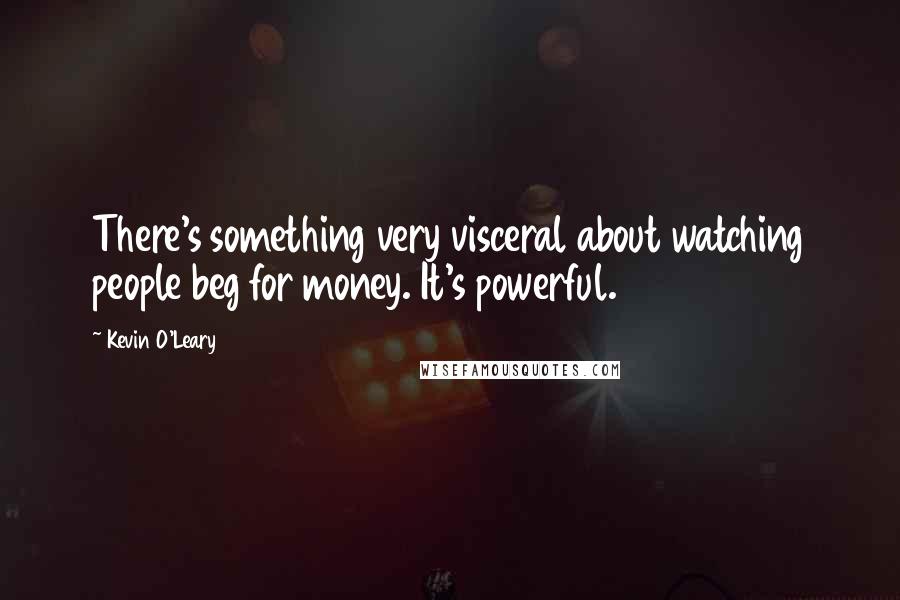 Kevin O'Leary Quotes: There's something very visceral about watching people beg for money. It's powerful.