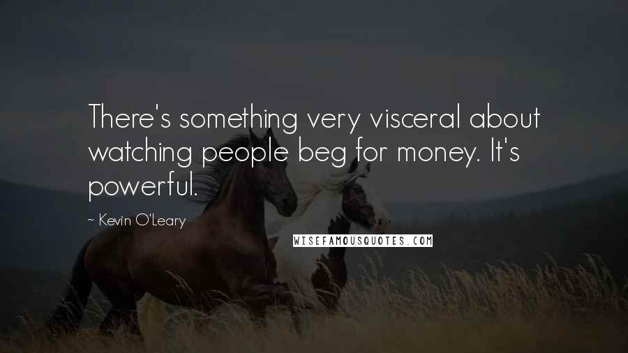 Kevin O'Leary Quotes: There's something very visceral about watching people beg for money. It's powerful.