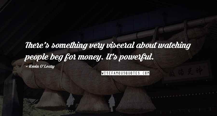 Kevin O'Leary Quotes: There's something very visceral about watching people beg for money. It's powerful.