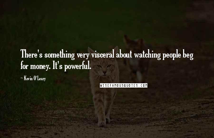 Kevin O'Leary Quotes: There's something very visceral about watching people beg for money. It's powerful.