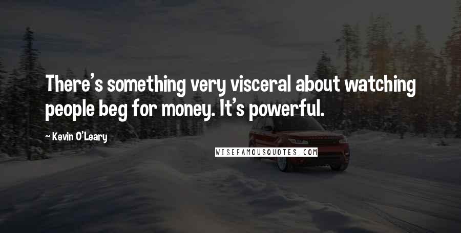 Kevin O'Leary Quotes: There's something very visceral about watching people beg for money. It's powerful.