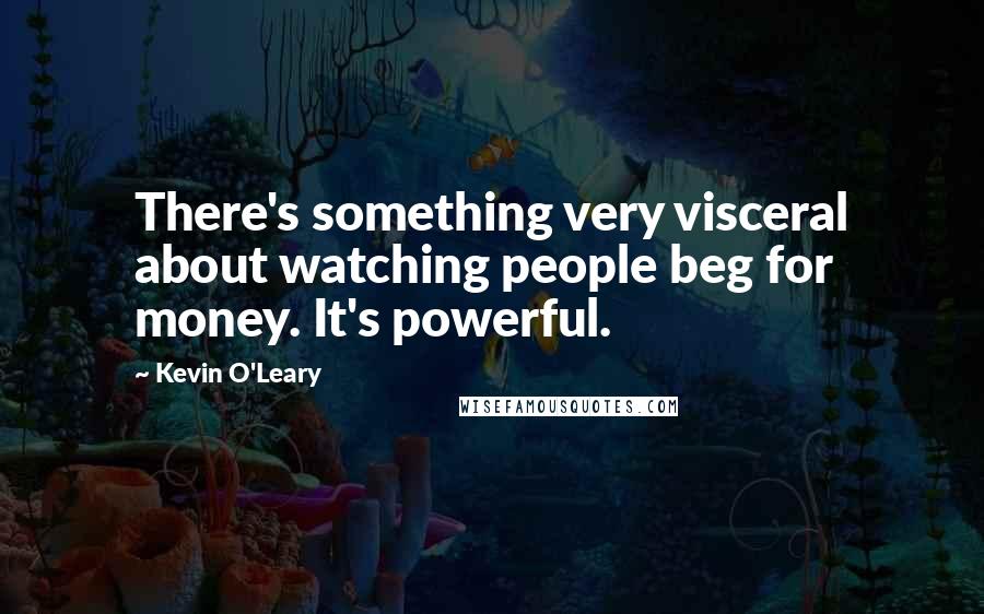 Kevin O'Leary Quotes: There's something very visceral about watching people beg for money. It's powerful.