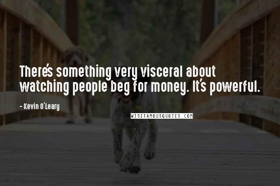 Kevin O'Leary Quotes: There's something very visceral about watching people beg for money. It's powerful.