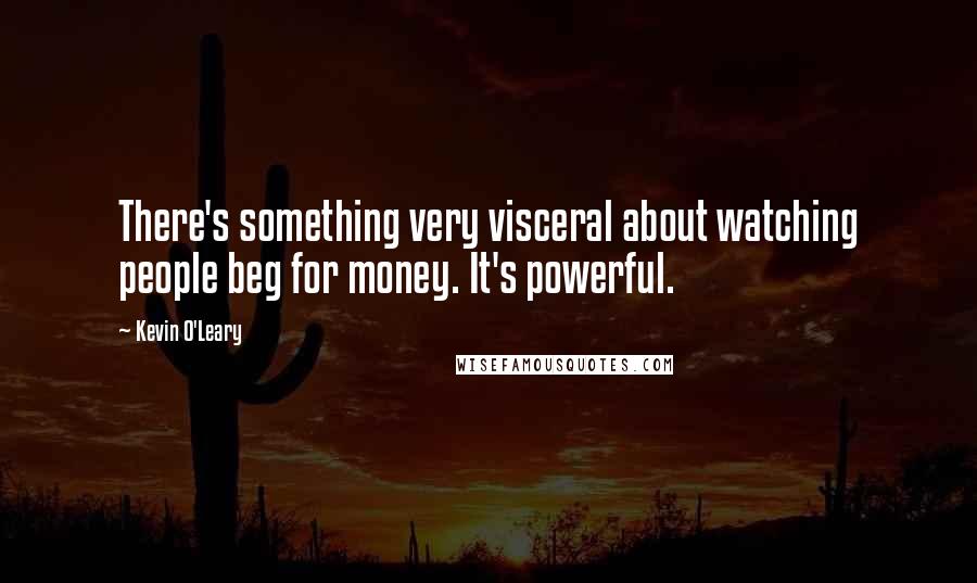 Kevin O'Leary Quotes: There's something very visceral about watching people beg for money. It's powerful.
