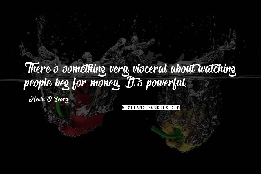 Kevin O'Leary Quotes: There's something very visceral about watching people beg for money. It's powerful.