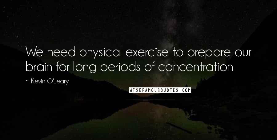 Kevin O'Leary Quotes: We need physical exercise to prepare our brain for long periods of concentration