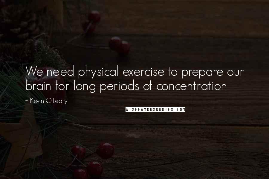 Kevin O'Leary Quotes: We need physical exercise to prepare our brain for long periods of concentration