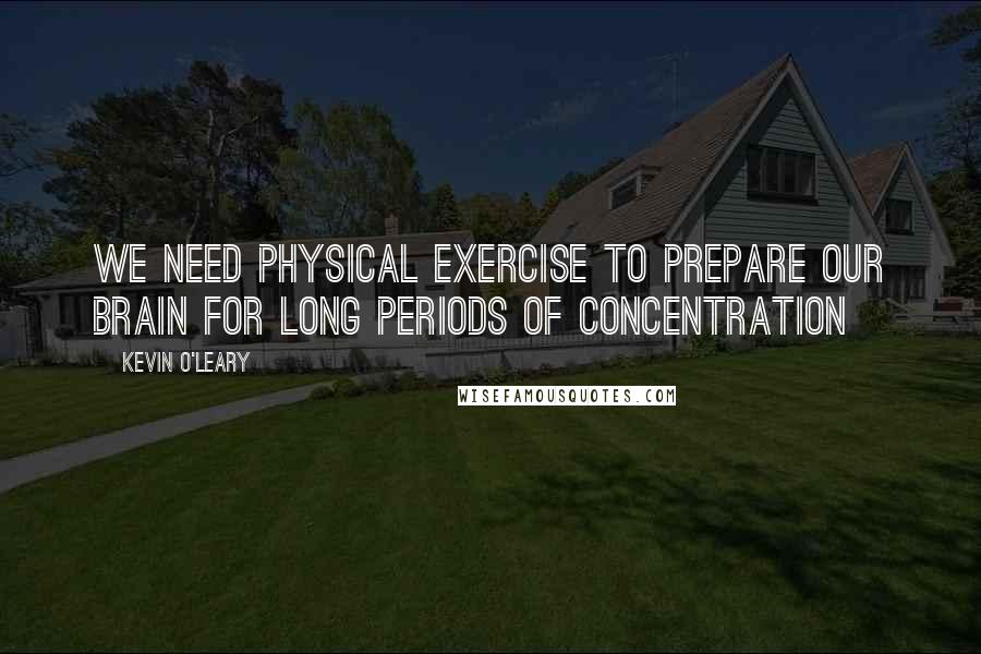 Kevin O'Leary Quotes: We need physical exercise to prepare our brain for long periods of concentration