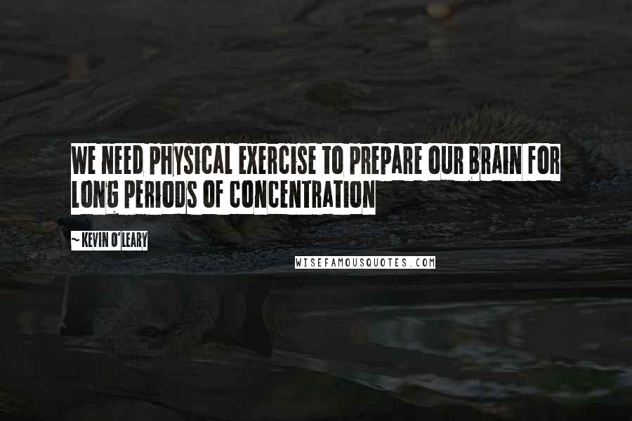 Kevin O'Leary Quotes: We need physical exercise to prepare our brain for long periods of concentration