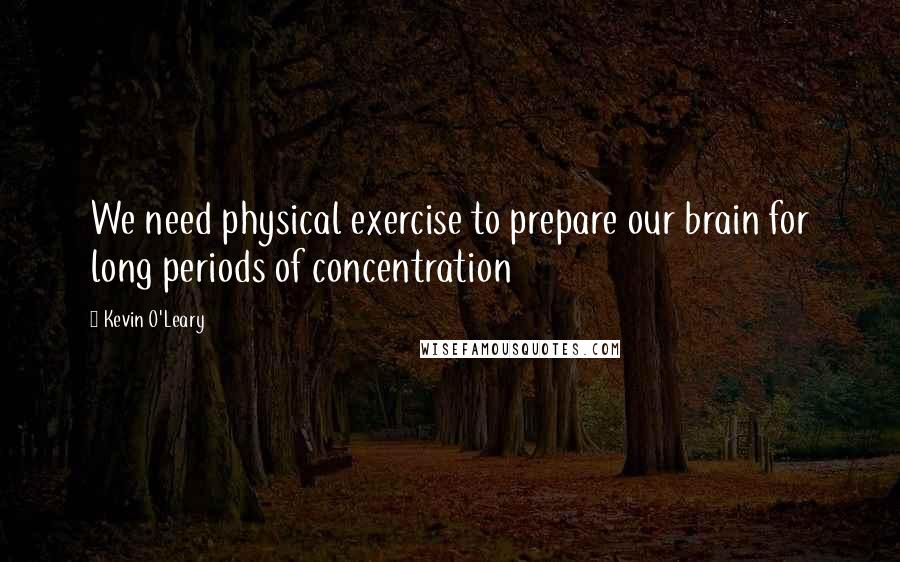 Kevin O'Leary Quotes: We need physical exercise to prepare our brain for long periods of concentration