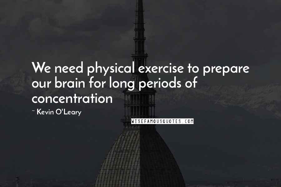 Kevin O'Leary Quotes: We need physical exercise to prepare our brain for long periods of concentration