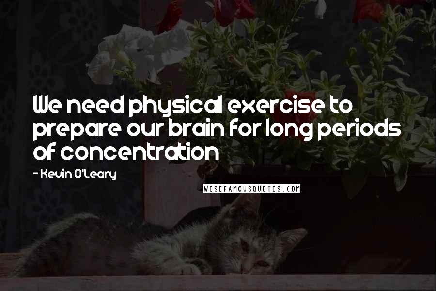 Kevin O'Leary Quotes: We need physical exercise to prepare our brain for long periods of concentration