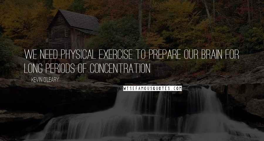 Kevin O'Leary Quotes: We need physical exercise to prepare our brain for long periods of concentration