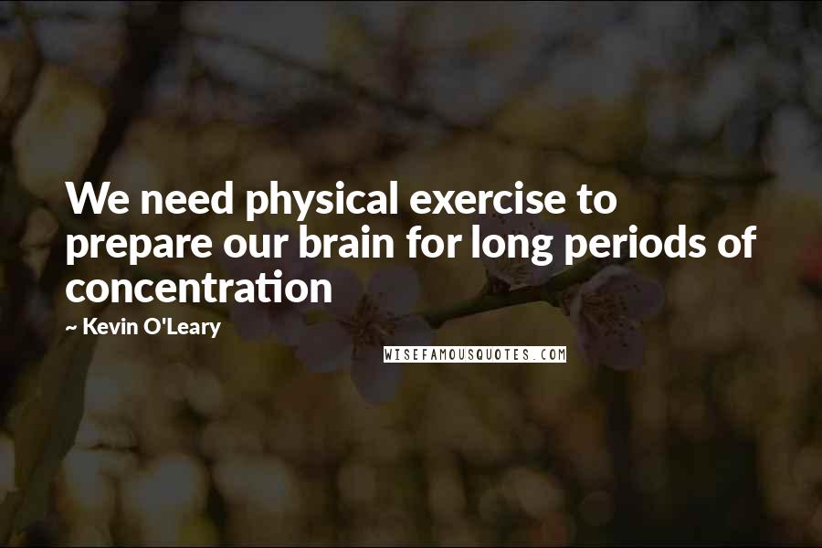 Kevin O'Leary Quotes: We need physical exercise to prepare our brain for long periods of concentration