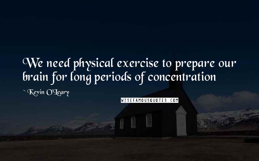 Kevin O'Leary Quotes: We need physical exercise to prepare our brain for long periods of concentration