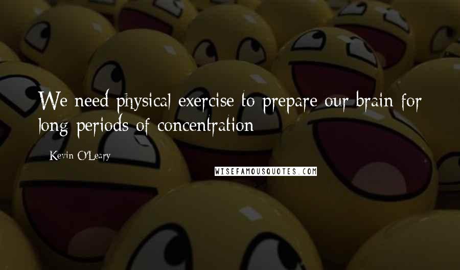 Kevin O'Leary Quotes: We need physical exercise to prepare our brain for long periods of concentration