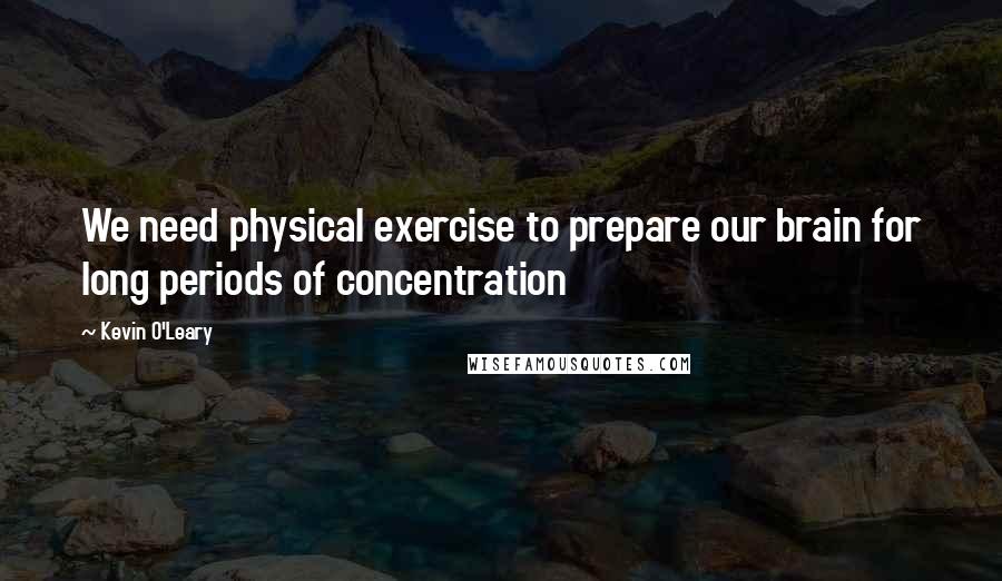 Kevin O'Leary Quotes: We need physical exercise to prepare our brain for long periods of concentration