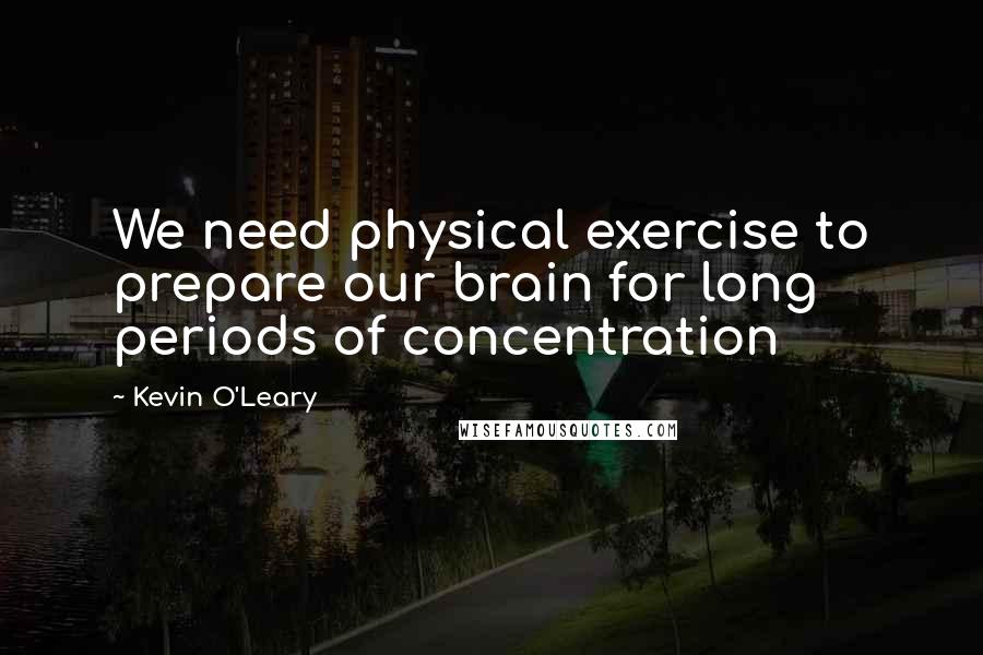 Kevin O'Leary Quotes: We need physical exercise to prepare our brain for long periods of concentration