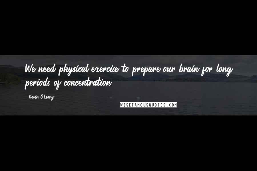 Kevin O'Leary Quotes: We need physical exercise to prepare our brain for long periods of concentration