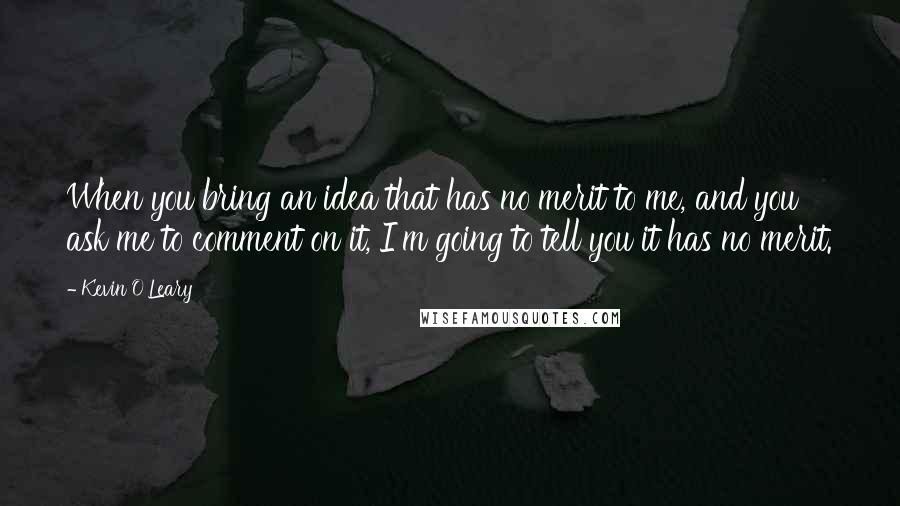 Kevin O'Leary Quotes: When you bring an idea that has no merit to me, and you ask me to comment on it, I'm going to tell you it has no merit.