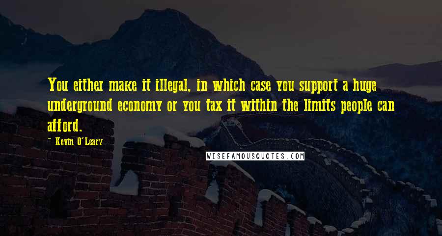 Kevin O'Leary Quotes: You either make it illegal, in which case you support a huge underground economy or you tax it within the limits people can afford.