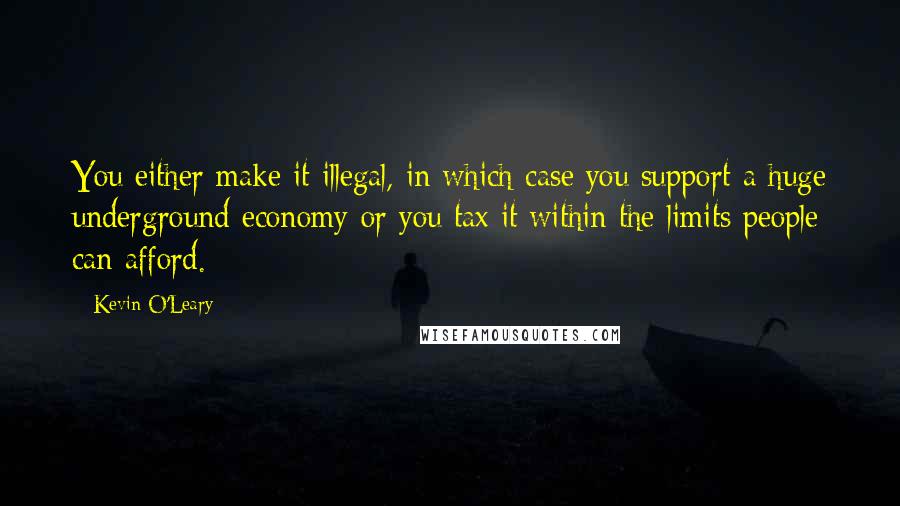 Kevin O'Leary Quotes: You either make it illegal, in which case you support a huge underground economy or you tax it within the limits people can afford.