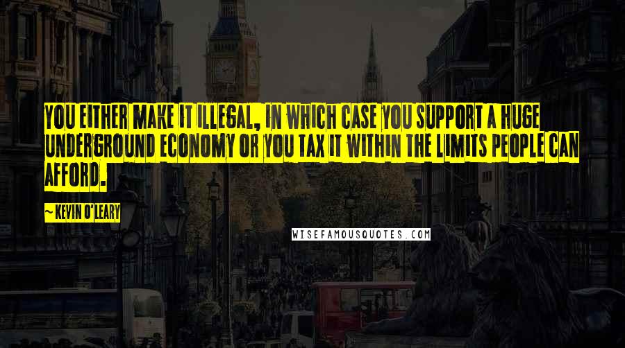 Kevin O'Leary Quotes: You either make it illegal, in which case you support a huge underground economy or you tax it within the limits people can afford.