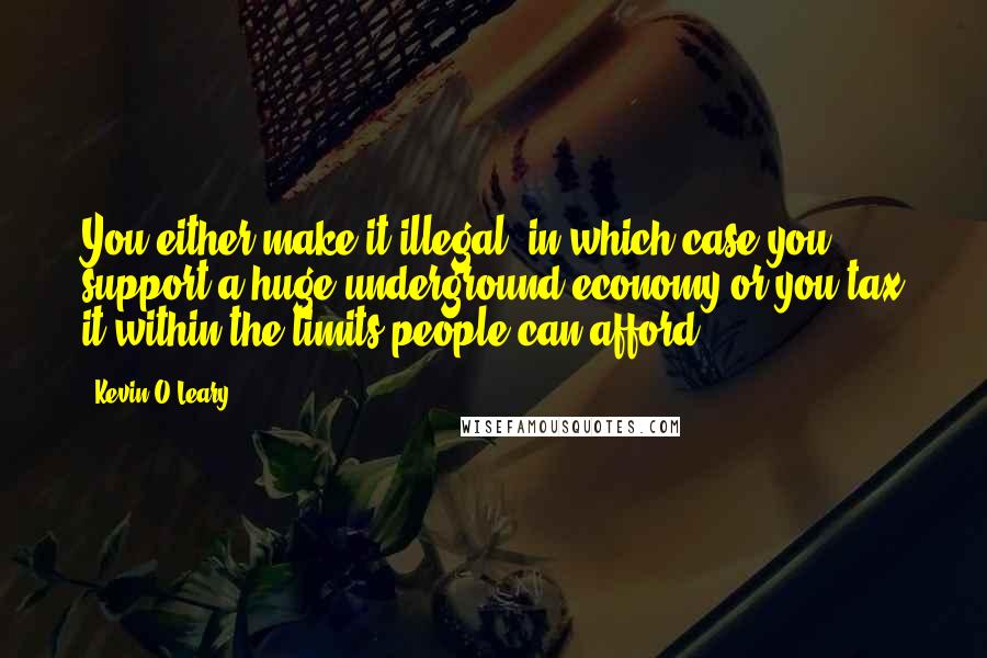 Kevin O'Leary Quotes: You either make it illegal, in which case you support a huge underground economy or you tax it within the limits people can afford.