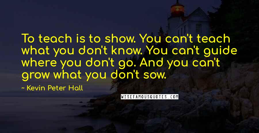 Kevin Peter Hall Quotes: To teach is to show. You can't teach what you don't know. You can't guide where you don't go. And you can't grow what you don't sow.