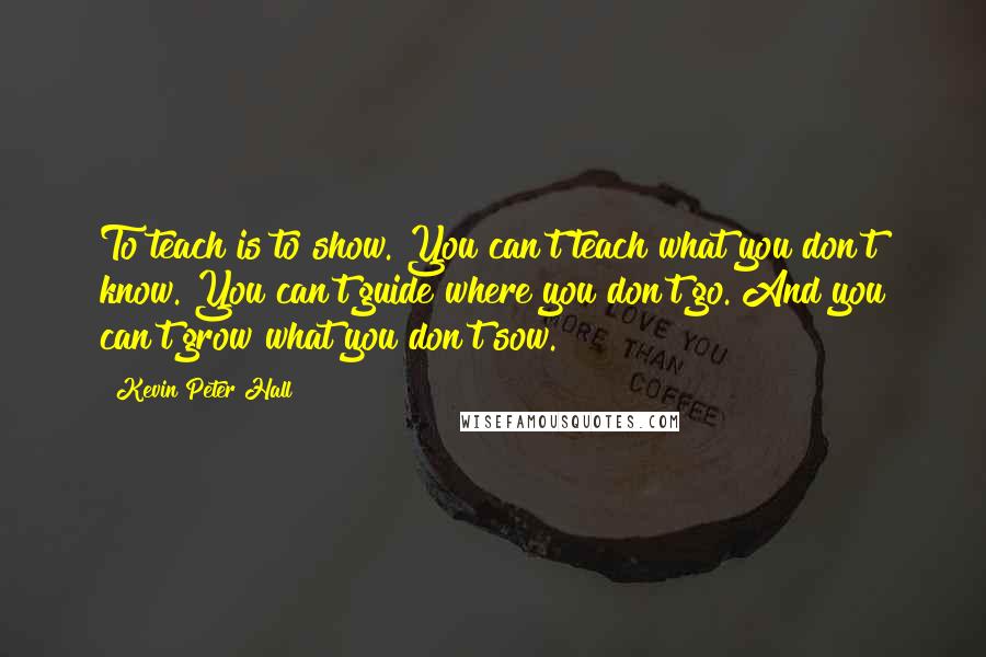 Kevin Peter Hall Quotes: To teach is to show. You can't teach what you don't know. You can't guide where you don't go. And you can't grow what you don't sow.