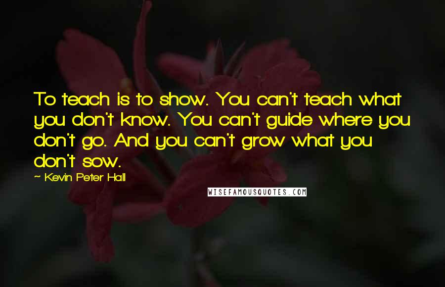 Kevin Peter Hall Quotes: To teach is to show. You can't teach what you don't know. You can't guide where you don't go. And you can't grow what you don't sow.