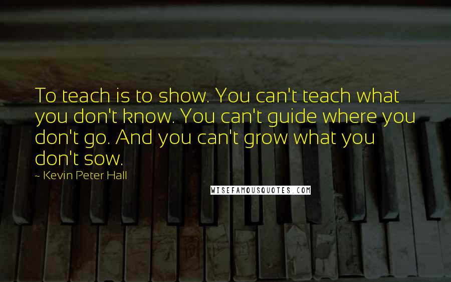 Kevin Peter Hall Quotes: To teach is to show. You can't teach what you don't know. You can't guide where you don't go. And you can't grow what you don't sow.