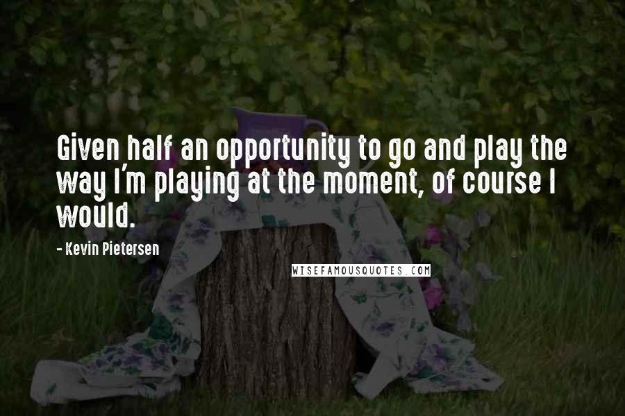 Kevin Pietersen Quotes: Given half an opportunity to go and play the way I'm playing at the moment, of course I would.