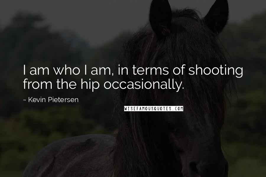 Kevin Pietersen Quotes: I am who I am, in terms of shooting from the hip occasionally.