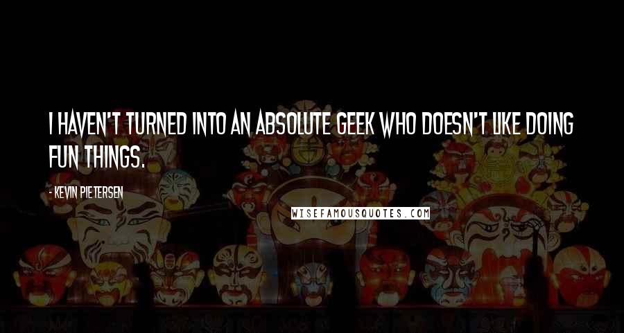 Kevin Pietersen Quotes: I haven't turned into an absolute geek who doesn't like doing fun things.