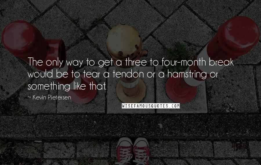 Kevin Pietersen Quotes: The only way to get a three to four-month break would be to tear a tendon or a hamstring or something like that.