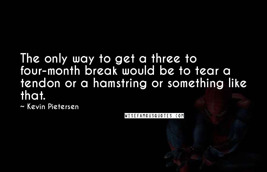 Kevin Pietersen Quotes: The only way to get a three to four-month break would be to tear a tendon or a hamstring or something like that.