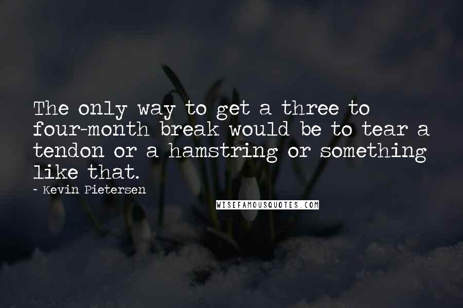 Kevin Pietersen Quotes: The only way to get a three to four-month break would be to tear a tendon or a hamstring or something like that.