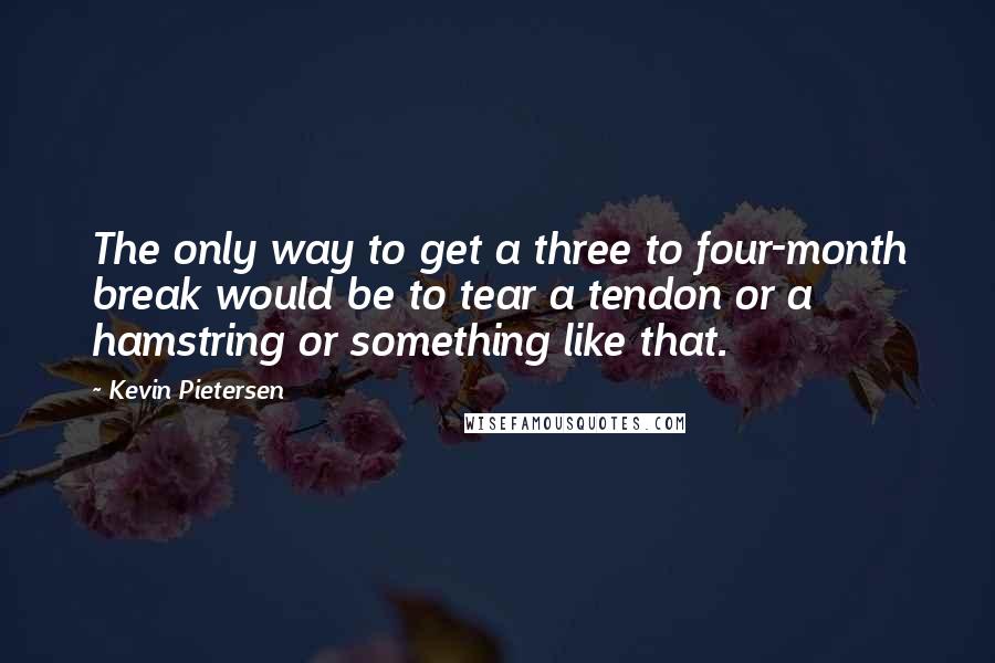 Kevin Pietersen Quotes: The only way to get a three to four-month break would be to tear a tendon or a hamstring or something like that.