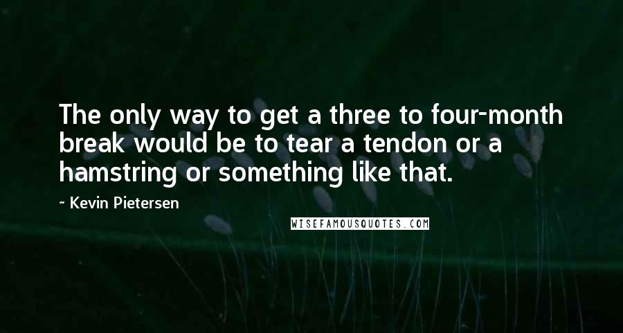 Kevin Pietersen Quotes: The only way to get a three to four-month break would be to tear a tendon or a hamstring or something like that.