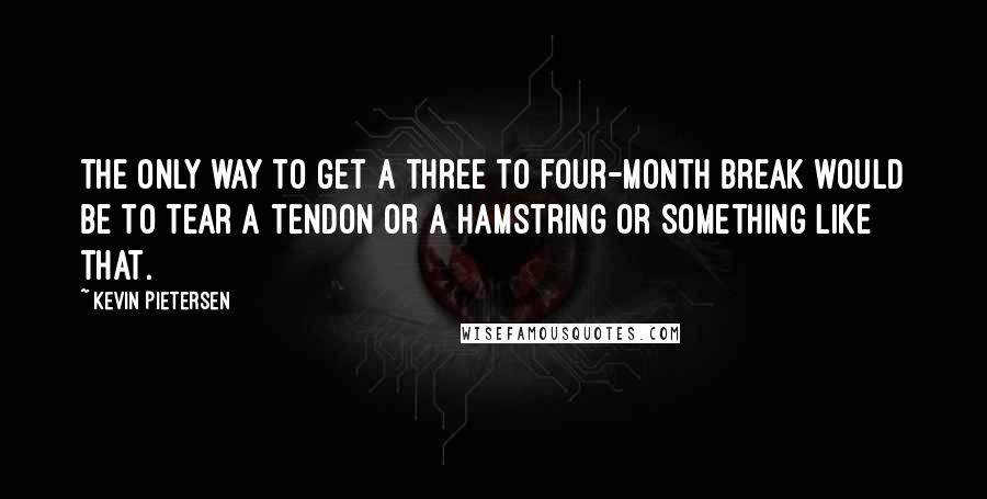 Kevin Pietersen Quotes: The only way to get a three to four-month break would be to tear a tendon or a hamstring or something like that.