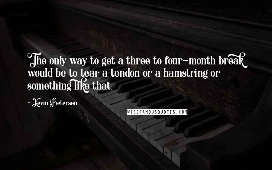 Kevin Pietersen Quotes: The only way to get a three to four-month break would be to tear a tendon or a hamstring or something like that.