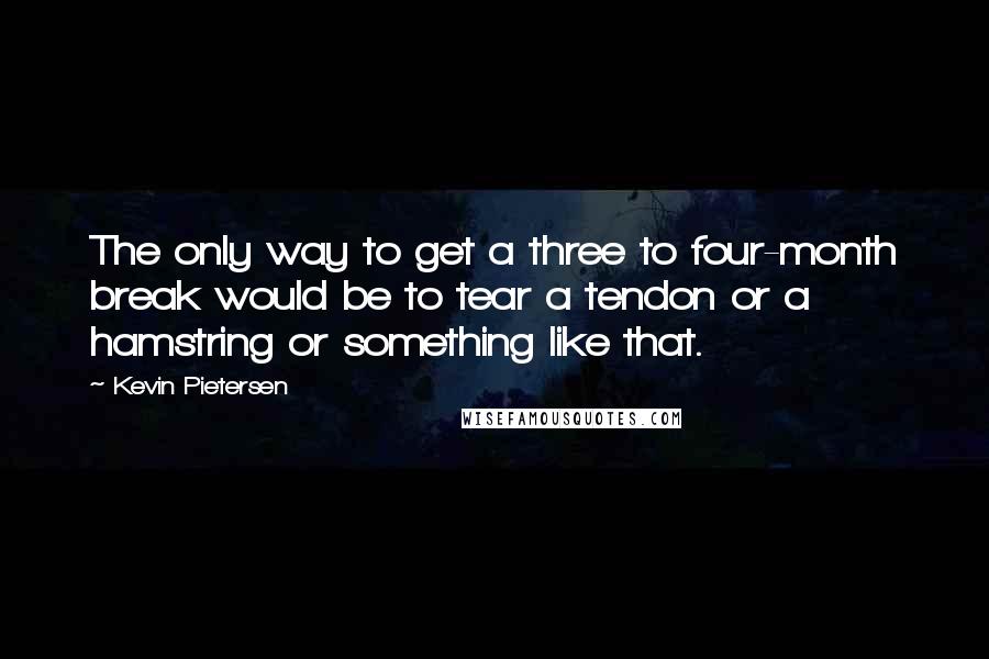 Kevin Pietersen Quotes: The only way to get a three to four-month break would be to tear a tendon or a hamstring or something like that.