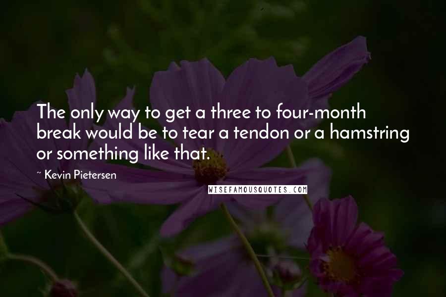 Kevin Pietersen Quotes: The only way to get a three to four-month break would be to tear a tendon or a hamstring or something like that.