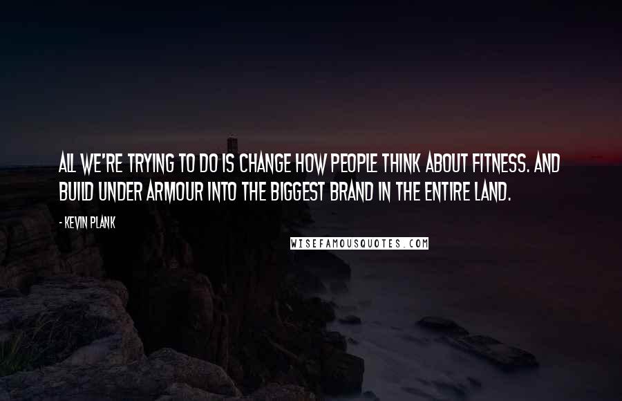 Kevin Plank Quotes: All we're trying to do is change how people think about fitness. And build Under Armour into the biggest brand in the entire land.